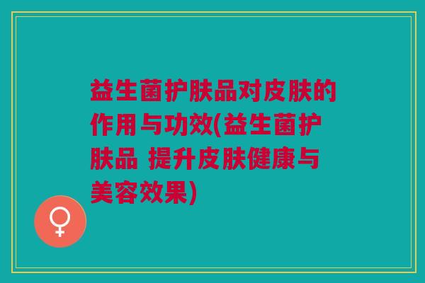 益生菌护肤品对皮肤的作用与功效(益生菌护肤品 提升皮肤健康与美容效果)