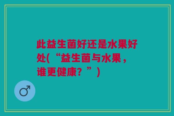 此益生菌好还是水果好处(“益生菌与水果,谁更健康?”) 此益生菌好还是水果好处(“益生菌与水果,谁更健康?”)