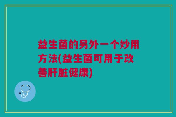 益生菌的另外一个妙用方法(益生菌可用于改善肝脏健康)