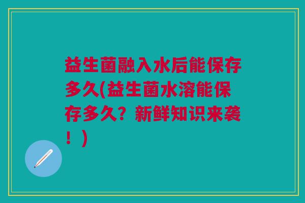 益生菌融入水后能保存多久(益生菌水溶能保存多久?新鲜知识来袭!)