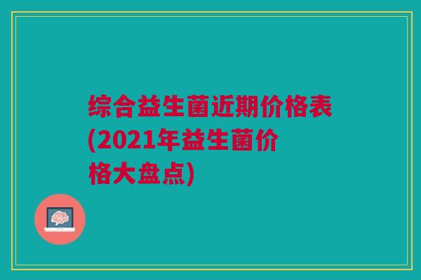 综合益生菌近期价格表(2021年益生菌价格大盘点) 综合益生菌近期价格表(2021年益生菌价格大盘点)