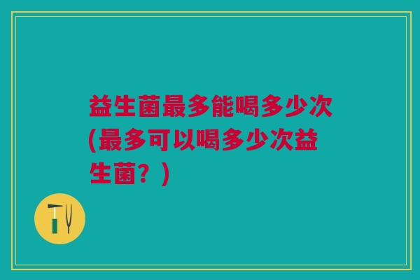 益生菌最多能喝多少次(最多可以喝多少次益生菌?)