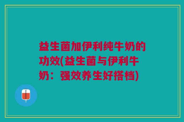 益生菌加伊利纯牛奶的功效(益生菌与伊利牛奶：强效养生好搭档)