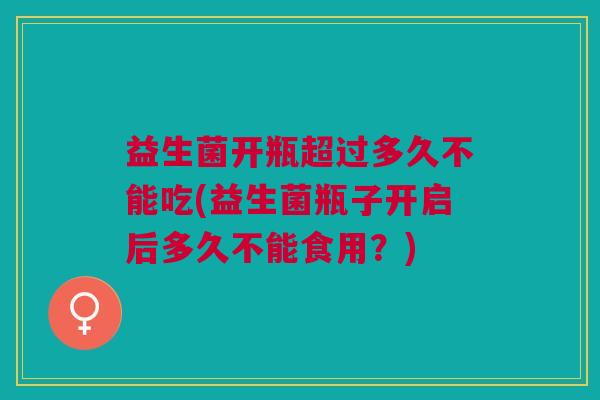 益生菌开瓶超过多久不能吃(益生菌瓶子开启后多久不能食用?)