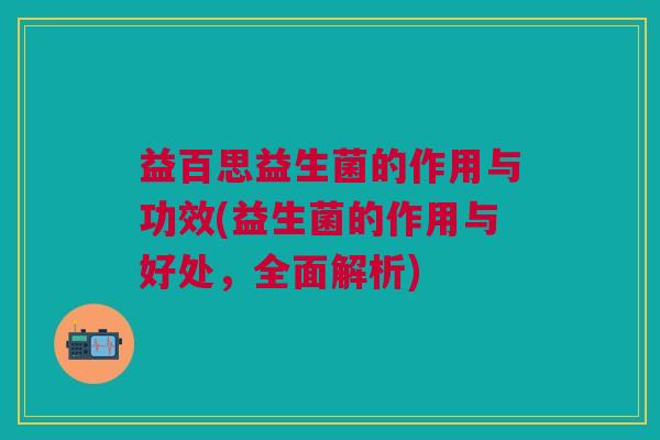 益百思益生菌的作用与功效(益生菌的作用与好处，全面解析)
