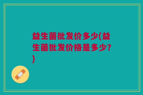 益生菌批发价多少(益生菌批发价格是多少?) 益生菌批发价多少(益生菌批发价格是多少?)