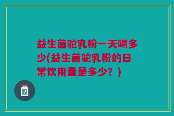 益生菌驼乳粉一天喝多少(益生菌驼乳粉的日常饮用量是多少？)