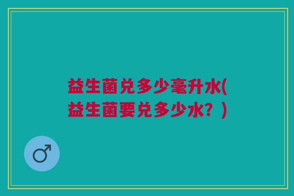 益生菌兑多少毫升水(益生菌要兑多少水?) 益生菌兑多少毫升水(益生菌要兑多少水?)