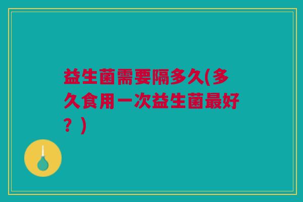 益生菌需要隔多久(多久食用一次益生菌好?) 益生菌需要隔多久(多久食用一次益生菌好?)
