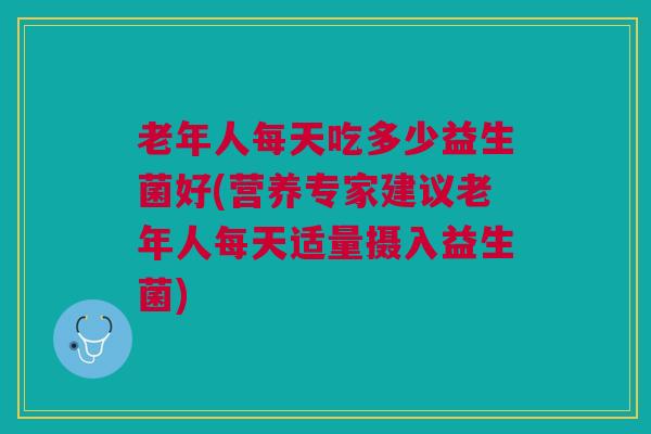 老年人每天吃多少益生菌好(营养专家建议老年人每天适量摄入益生菌)
