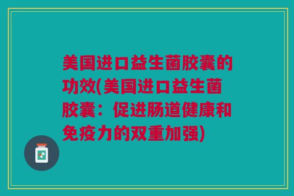 美国进口益生菌胶囊的功效(美国进口益生菌胶囊:促进肠道健康和免疫力的双重加强)