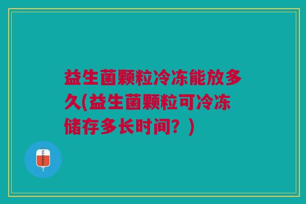益生菌颗粒冷冻能放多久(益生菌颗粒可冷冻储存多长时间?) 益生菌颗粒冷冻能放多久(益生菌颗粒可冷冻储存多长时间?)