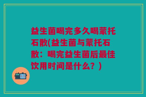 益生菌喝完多久喝蒙托石散(益生菌与蒙托石散:喝完益生菌后最佳饮用时间是什么?)