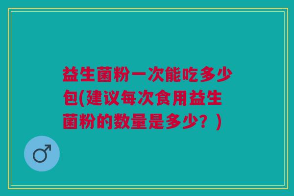 益生菌粉一次能吃多少包(建议每次食用益生菌粉的数量是多少？)