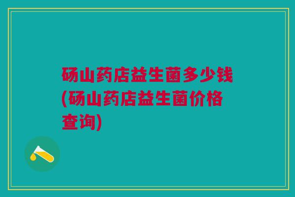 砀山药店益生菌多少钱(砀山药店益生菌价格查询)