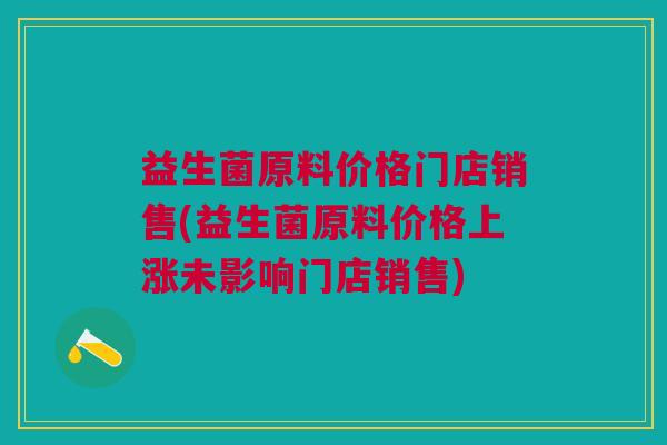 益生菌原料价格门店销售(益生菌原料价格上涨未影响门店销售)
