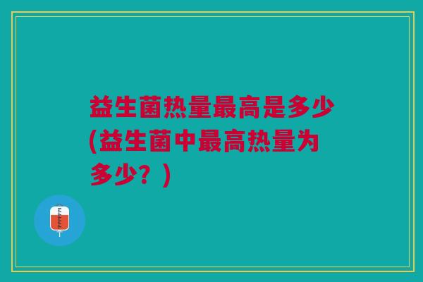 益生菌热量最高是多少(益生菌中最高热量为多少?)