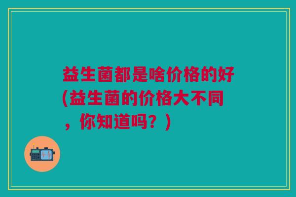 益生菌都是啥价格的好(益生菌的价格大不同,你知道吗?) 益生菌都是啥价格的好(益生菌的价格大不同,你知道吗?)
