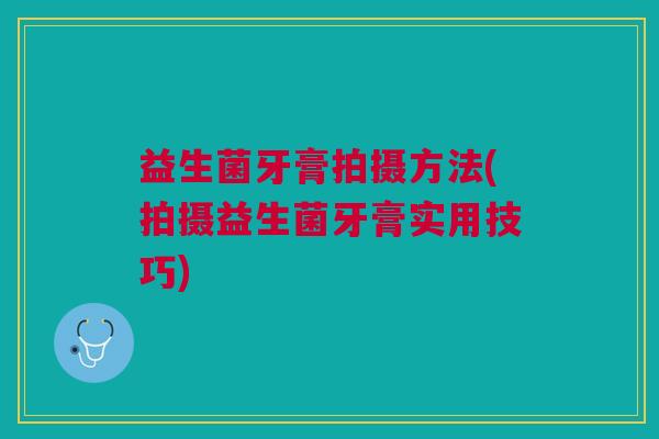 益生菌牙膏拍摄方法(拍摄益生菌牙膏实用技巧) 益生菌牙膏拍摄方法(拍摄益生菌牙膏实用技巧)
