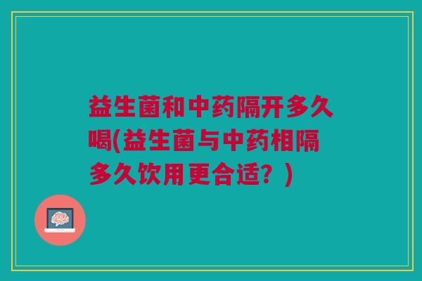 益生菌和中药隔开多久喝(益生菌与中药相隔多久饮用更合适？)
