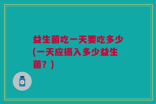 益生菌吃一天要吃多少(一天应摄入多少益生菌？)
