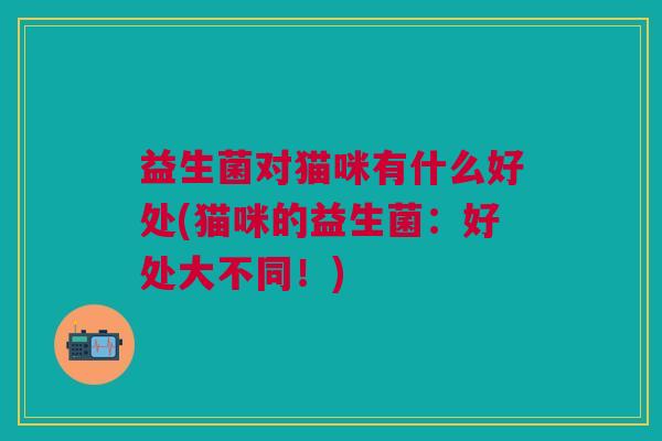 益生菌对猫咪有什么好处(猫咪的益生菌：好处大不同！)