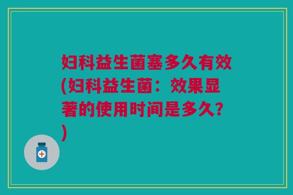 妇科益生菌塞多久有效(妇科益生菌:效果显著的使用时间是多久?)