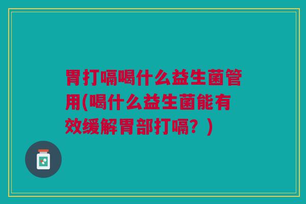 胃打嗝喝什么益生菌管用(喝什么益生菌能有效缓解胃部打嗝?)