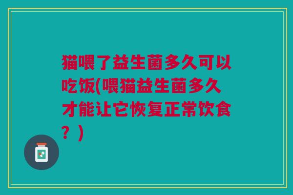 猫喂了益生菌多久可以吃饭(喂猫益生菌多久才能让它恢复正常饮食?)