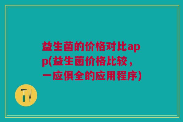 益生菌的价格对比app(益生菌价格比较,一应俱全的应用程序)