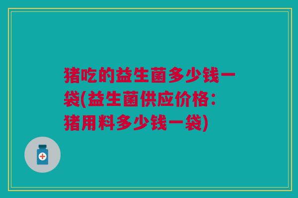 猪吃的益生菌多少钱一袋(益生菌供应价格:猪用料多少钱一袋)