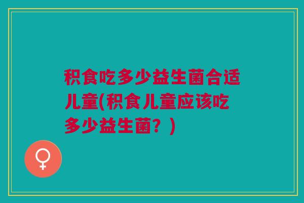 积食吃多少益生菌合适儿童(积食儿童应该吃多少益生菌?)
