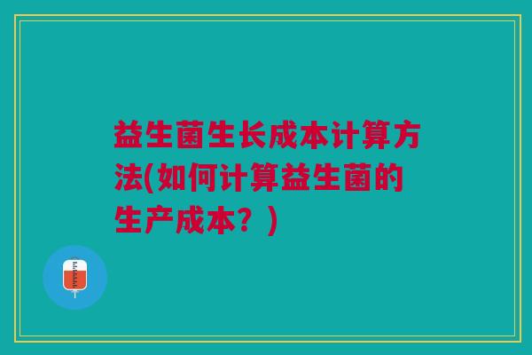 益生菌生长成本计算方法(如何计算益生菌的生产成本?)