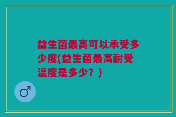 益生菌最高可以承受多少度(益生菌最高耐受温度是多少?)