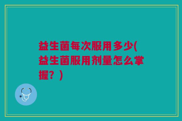 益生菌每次服用多少(益生菌服用剂量怎么掌握?)