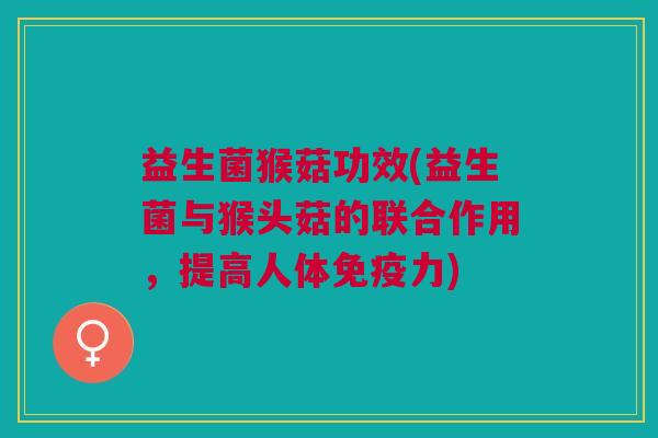 益生菌猴菇功效(益生菌与猴头菇的联合作用,提高人体免疫力)