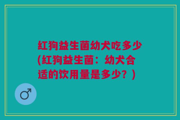 红狗益生菌幼犬吃多少(红狗益生菌:幼犬合适的饮用量是多少?) 红狗益生菌幼犬吃多少(红狗益生菌:幼犬合适的饮用量是多少?)