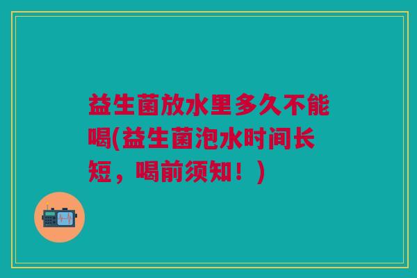 益生菌放水里多久不能喝(益生菌泡水时间长短,喝前须知!)