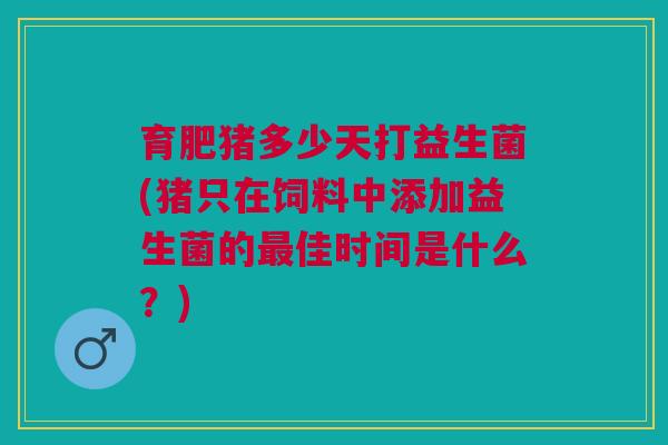 育肥猪多少天打益生菌(猪只在饲料中添加益生菌的最佳时间是什么?)