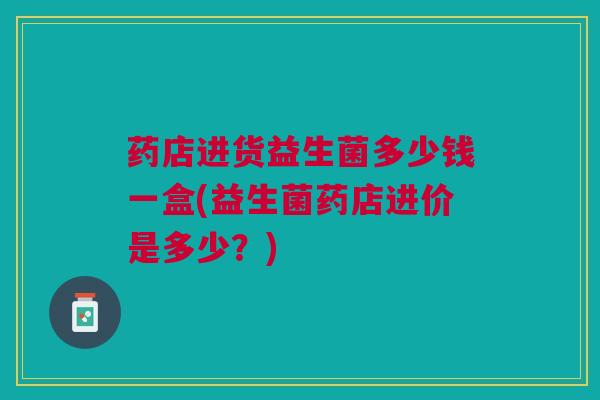 药店进货益生菌多少钱一盒(益生菌药店进价是多少?) 药店进货益生菌多少钱一盒(益生菌药店进价是多少?)