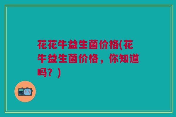 花花牛益生菌价格(花牛益生菌价格,你知道吗?) 花花牛益生菌价格(花牛益生菌价格,你知道吗?)