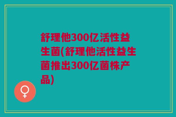 舒理他300亿活性益生菌(舒理他活性益生菌推出300亿菌株产品)