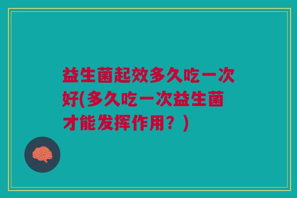 益生菌起效多久吃一次好(多久吃一次益生菌才能发挥作用?)