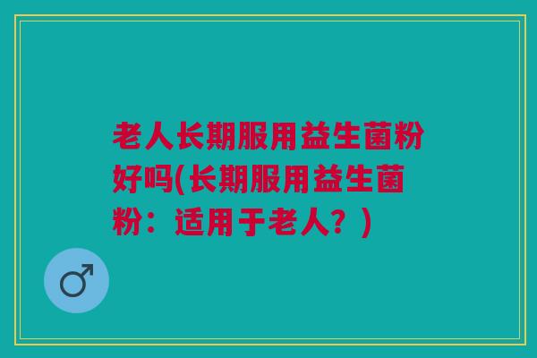 老人长期服用益生菌粉好吗(长期服用益生菌粉:适用于老人?)