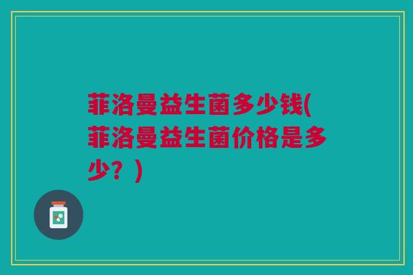 菲洛曼益生菌多少钱(菲洛曼益生菌价格是多少?) 菲洛曼益生菌多少钱(菲洛曼益生菌价格是多少?)