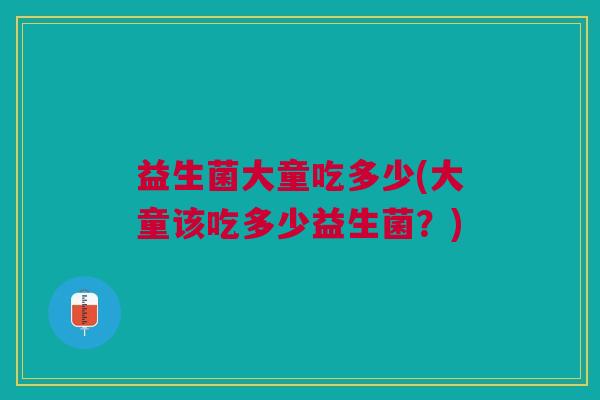 益生菌大童吃多少(大童该吃多少益生菌?)