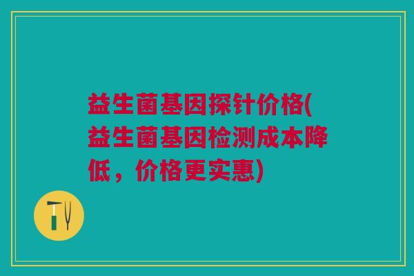 益生菌基因探针价格(益生菌基因检测成本降低,价格更实惠)