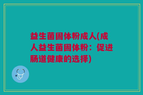 益生菌固体粉成人(成人益生菌固体粉:促进肠道健康的选择) 益生菌固体粉成人(成人益生菌固体粉:促进肠道健康的选择)