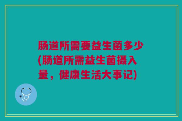 肠道所需要益生菌多少(肠道所需益生菌摄入量，健康生活大事记)