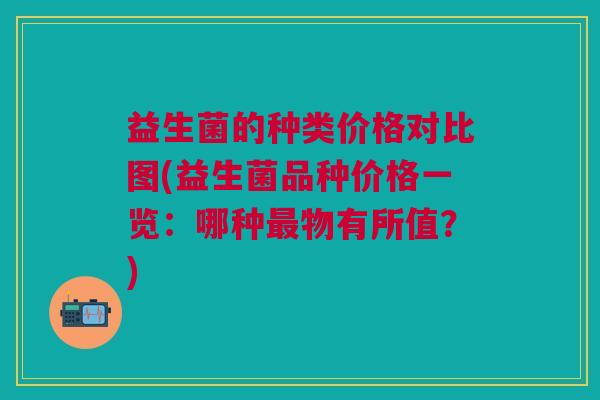 益生菌的种类价格对比图(益生菌品种价格一览:哪种最物有所值?)